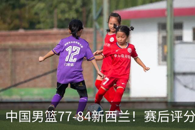 中国男篮77-84新西兰！赛后评分：4人满分 3人优秀 1人7中0严重拉胯